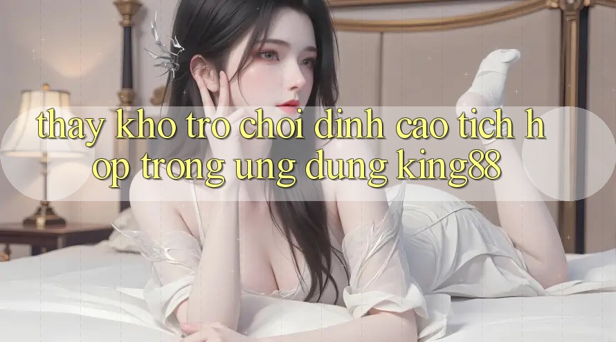 Thấy Kho Trò chơi Đỉnh Cao Tích Hợp Trong Ứng Dụng King88