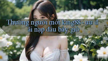 Thưởng người mới king88   ưu đãi nạp đầu bây giờ