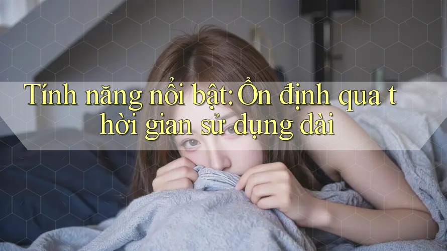 Tính năng nổi bật: Ổn định qua thời gian sử dụng dài Tính năng nổi bật: Ổn định qua thời gian sử dụng dài