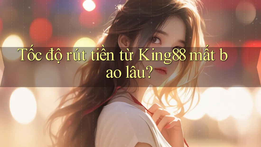 Tốc độ rút tiền từ King88 mất bao lâu?