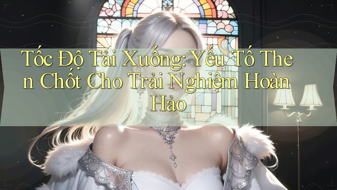Tốc Độ Tải Xuống: Yếu Tố Then Chốt Cho Trải Nghiệm Hoàn Hảo
