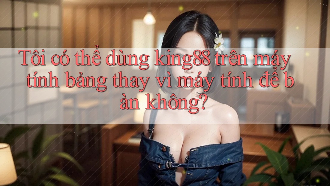 Tôi có thể dùng king88 trên máy tính bảng thay vì máy tính để bàn không? Tôi có thể dùng king88 trên máy tính bảng thay vì máy tính để bàn không?