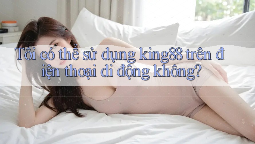 Tôi có thể sử dụng king88 trên điện thoại di động không? Tôi có thể sử dụng king88 trên điện thoại di động không?
