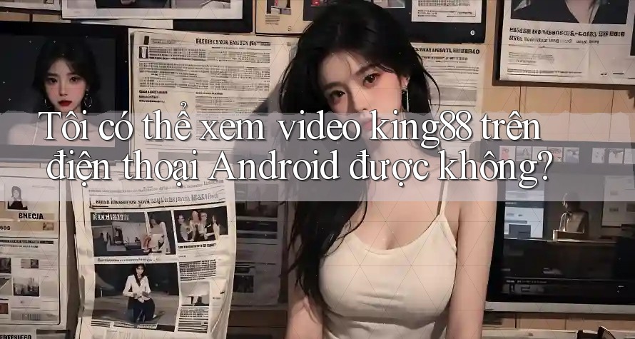 Tôi có thể xem video king88 trên điện thoại Android được không? Tôi có thể xem video king88 trên điện thoại Android được không?