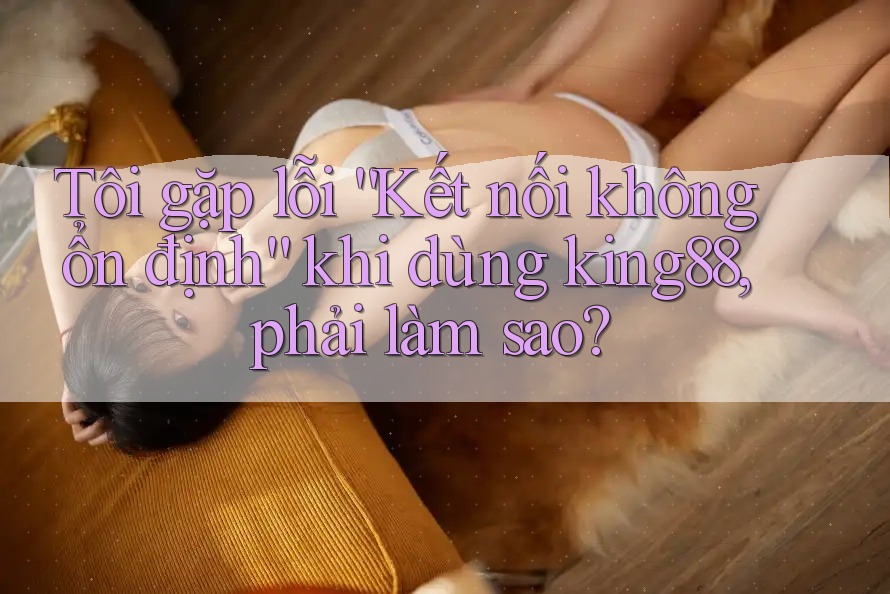 Tôi gặp lỗi “Kết nối không ổn định” khi dùng king88, phải làm sao? Tôi gặp lỗi “Kết nối không ổn định” khi dùng king88, phải làm sao?