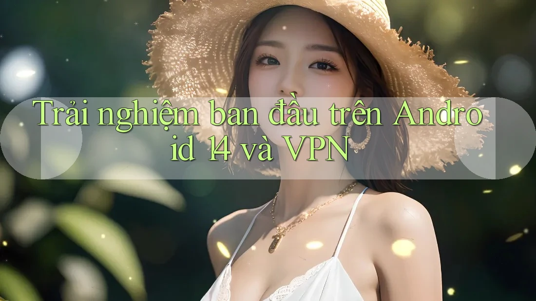 Trải nghiệm ban đầu trên Android 14 và VPN