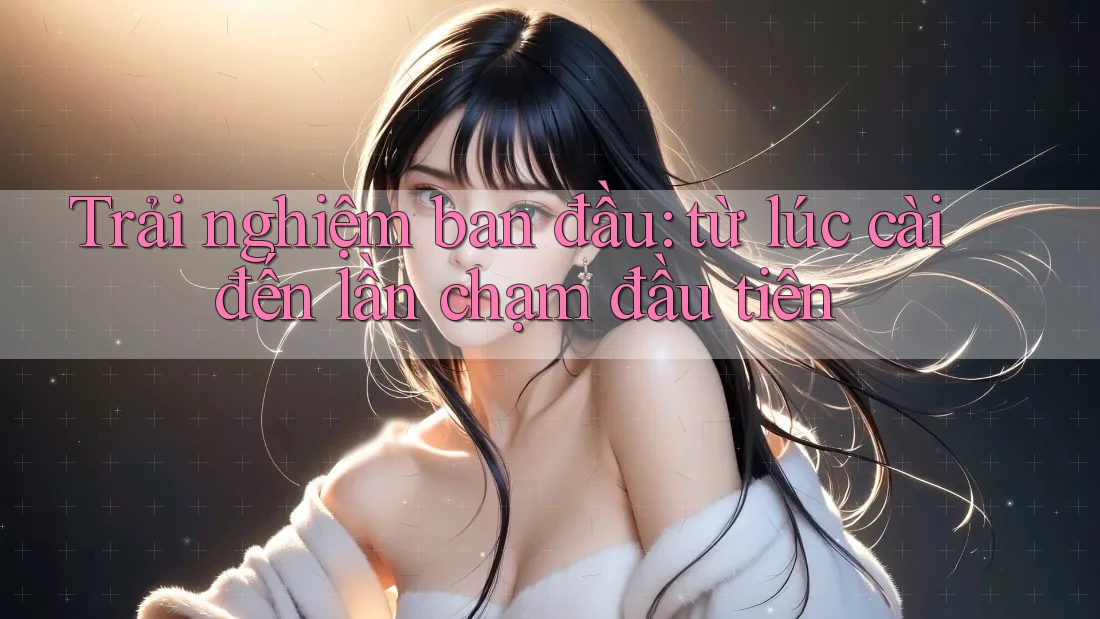 Trải nghiệm ban đầu: từ lúc cài đến lần chạm đầu tiên Trải nghiệm ban đầu: từ lúc cài đến lần chạm đầu tiên