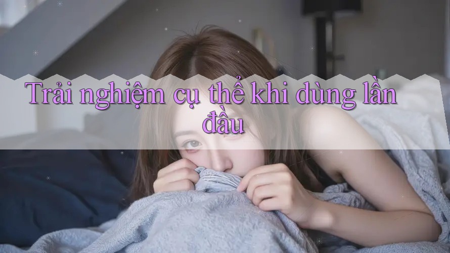 Trải nghiệm cụ thể khi dùng lần đầu Trải nghiệm cụ thể khi dùng lần đầu
