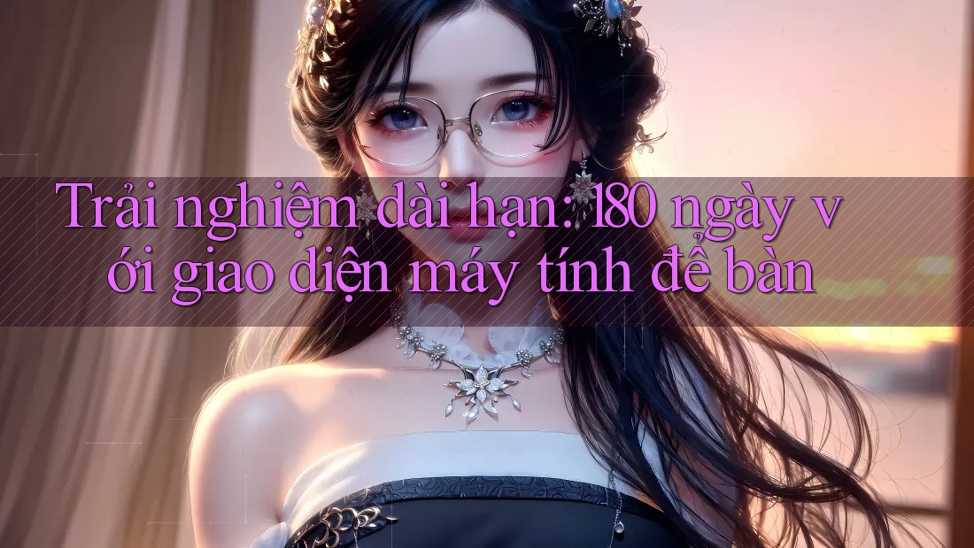Trải nghiệm dài hạn: 180 ngày với giao diện máy tính để bàn Trải nghiệm dài hạn: 180 ngày với giao diện máy tính để bàn