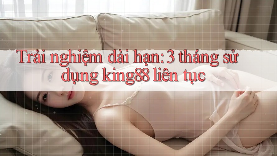 Trải nghiệm dài hạn: 3 tháng sử dụng king88 liên tục