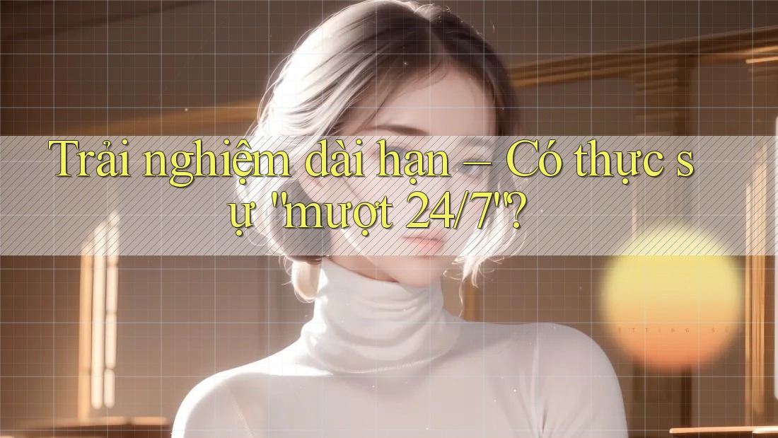 Trải nghiệm dài hạn – Có thực sự “mượt 24/7”? Trải nghiệm dài hạn – Có thực sự “mượt 24/7”?
