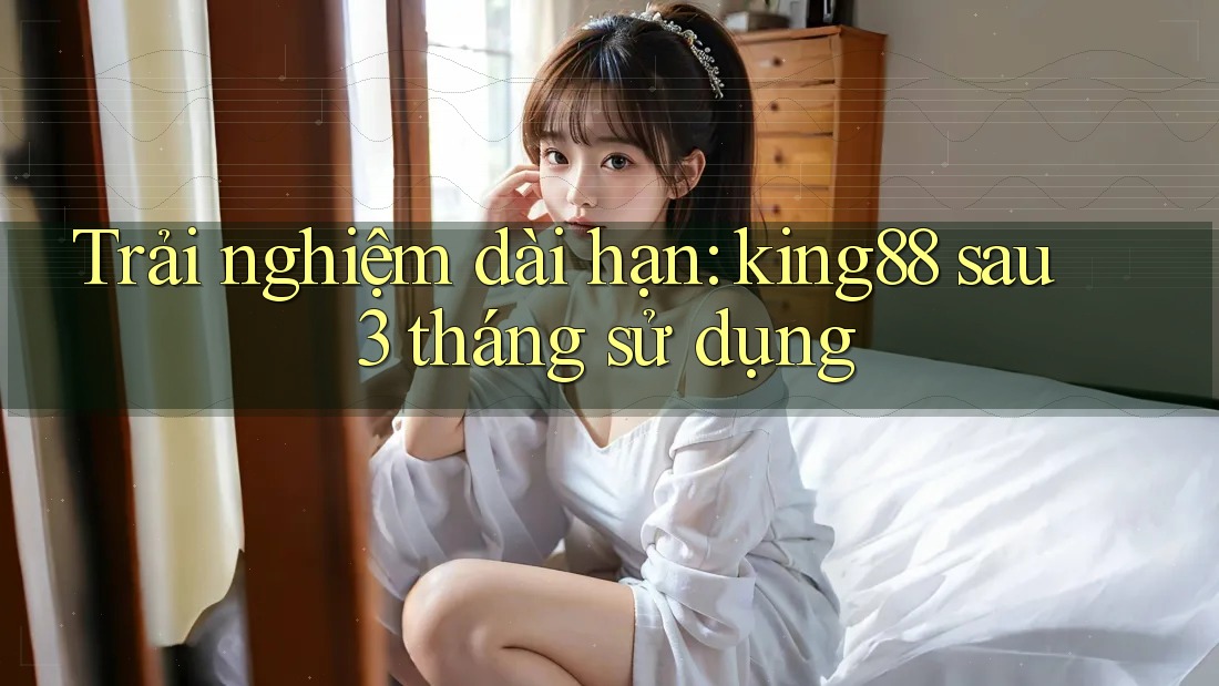 Trải nghiệm dài hạn: king88 sau 3 tháng sử dụng Trải nghiệm dài hạn: king88 sau 3 tháng sử dụng