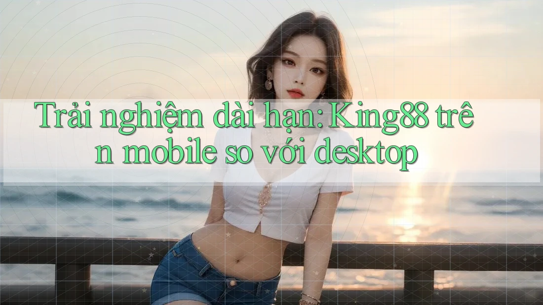 Trải nghiệm dài hạn: King88 trên mobile so với desktop Trải nghiệm dài hạn: King88 trên mobile so với desktop