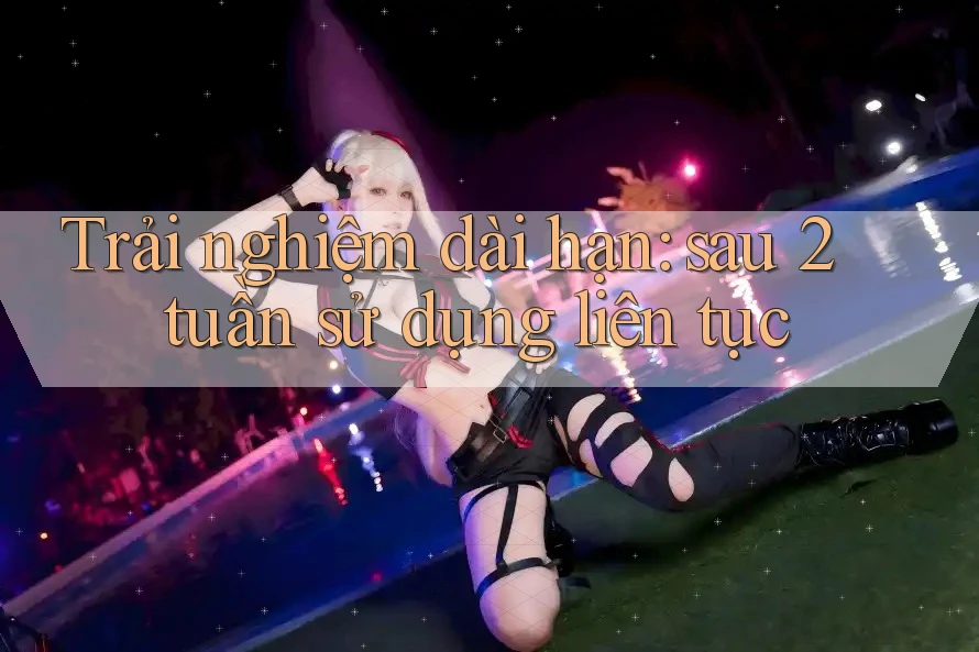 Trải nghiệm dài hạn: sau 2 tuần sử dụng liên tục Trải nghiệm dài hạn: sau 2 tuần sử dụng liên tục