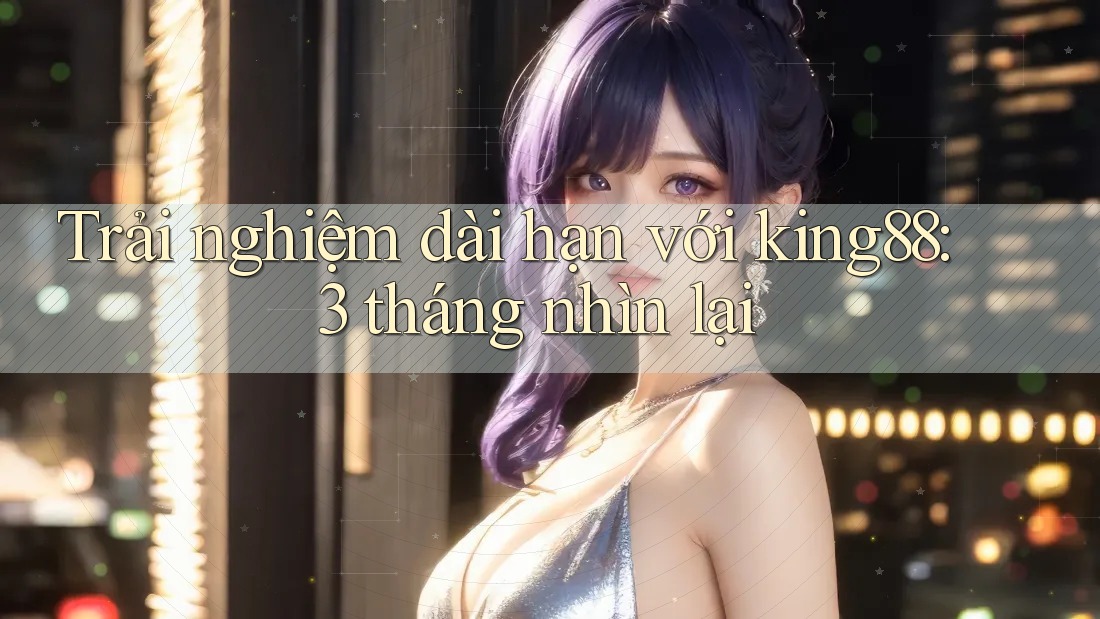 Trải nghiệm dài hạn với king88: 3 tháng nhìn lại