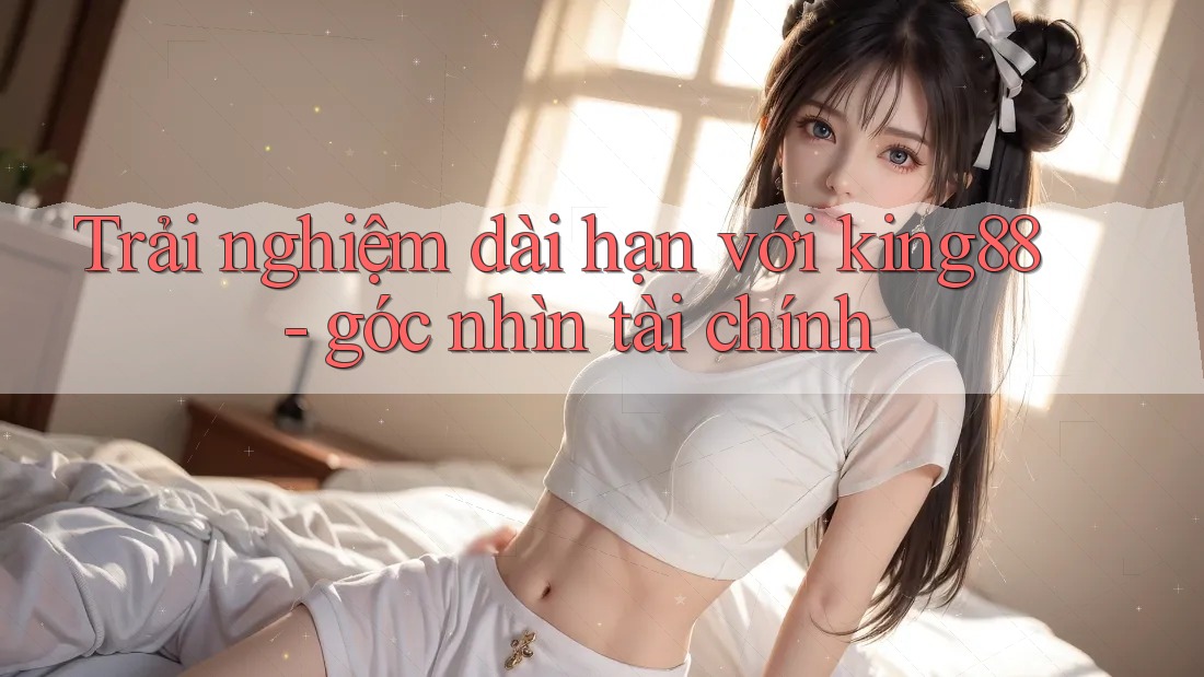 Trải nghiệm dài hạn với king88 - góc nhìn tài chính Trải nghiệm dài hạn với king88 - góc nhìn tài chính
