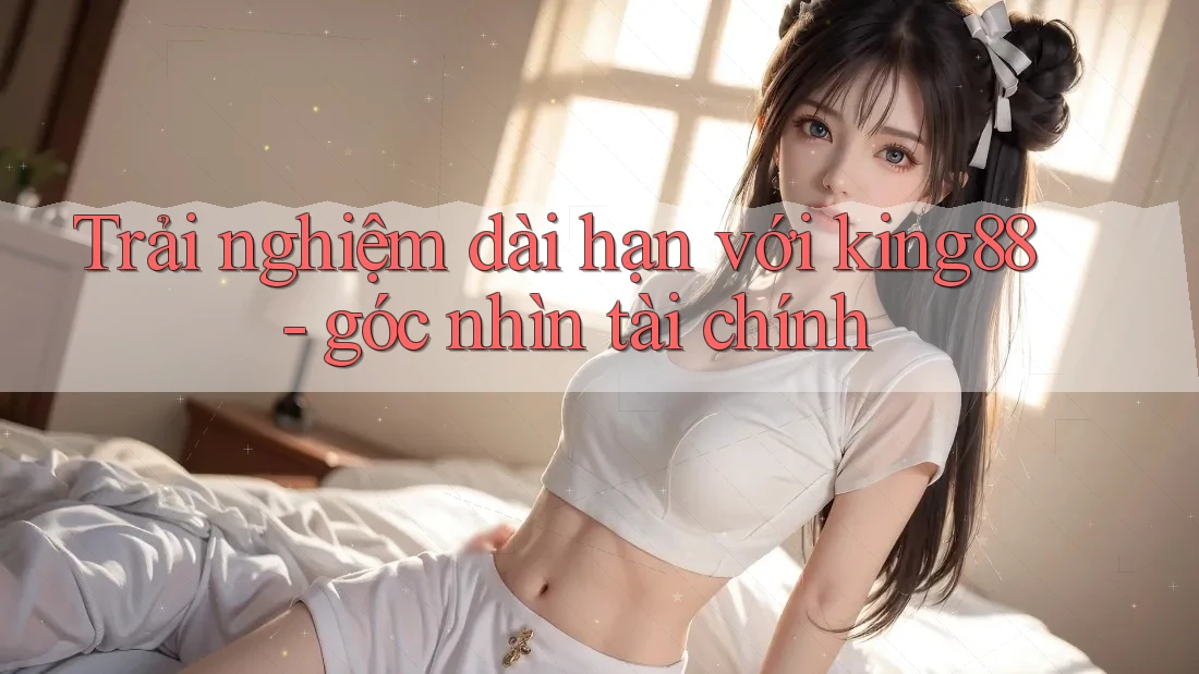 Trải nghiệm dài hạn với king88 - góc nhìn tài chính Trải nghiệm dài hạn với king88 - góc nhìn tài chính