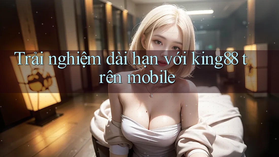 Trải nghiệm dài hạn với king88 trên mobile Trải nghiệm dài hạn với king88 trên mobile