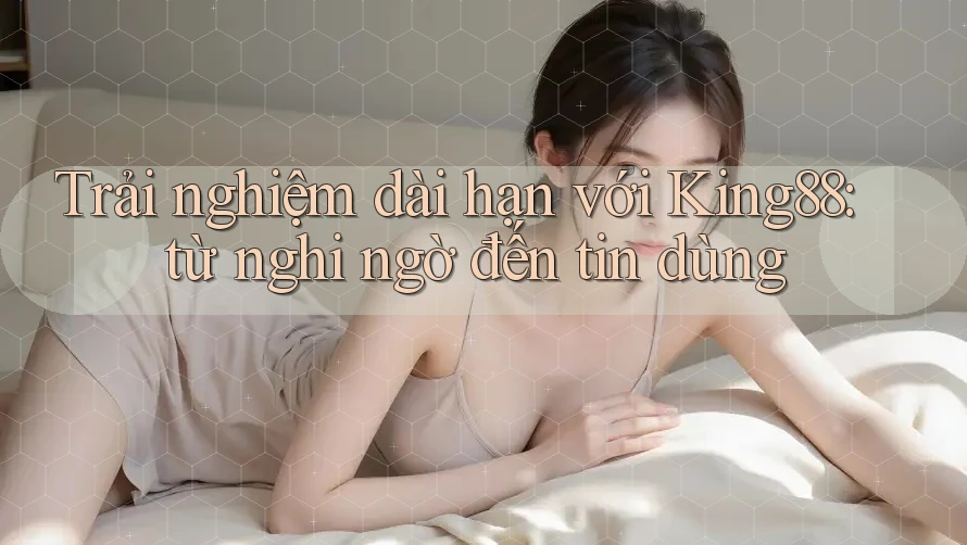 Trải nghiệm dài hạn với King88: từ nghi ngờ đến tin dùng Trải nghiệm dài hạn với King88: từ nghi ngờ đến tin dùng