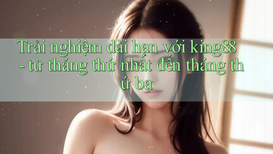 Trải nghiệm dài hạn với king88 - từ tháng thứ nhất đến tháng thứ ba Trải nghiệm dài hạn với king88 - từ tháng thứ nhất đến tháng thứ ba