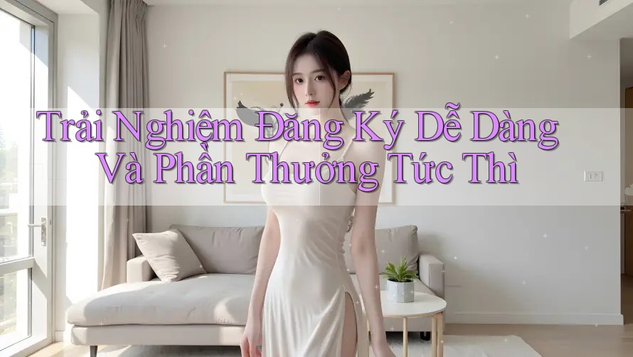 Trải Nghiệm Đăng Ký Dễ Dàng Và Phần Thưởng Tức Thì