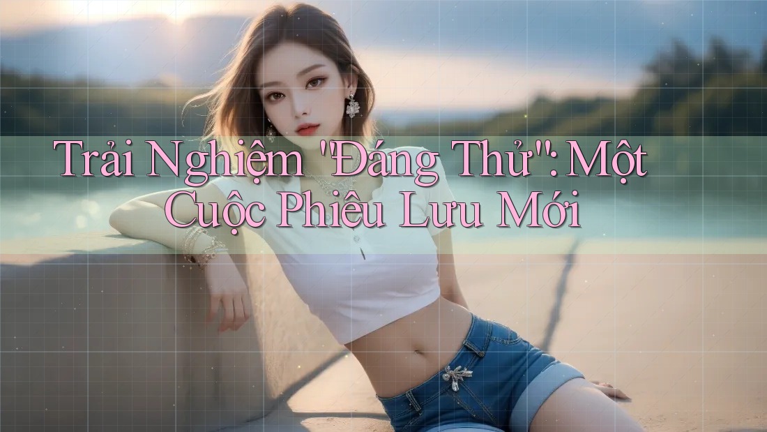 Trải Nghiệm “Đáng Thử”: Một Cuộc Phiêu Lưu Mới Trải Nghiệm “Đáng Thử”: Một Cuộc Phiêu Lưu Mới