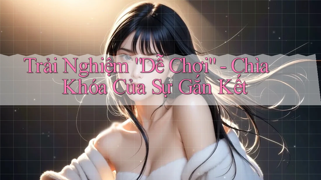 Trải Nghiệm “Dễ Chơi” - Chìa Khóa Của Sự Gắn Kết Trải Nghiệm “Dễ Chơi” - Chìa Khóa Của Sự Gắn Kết