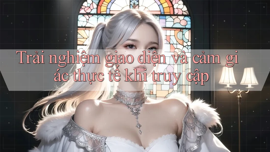 Trải nghiệm giao diện và cảm giác thực tế khi truy cập Trải nghiệm giao diện và cảm giác thực tế khi truy cập