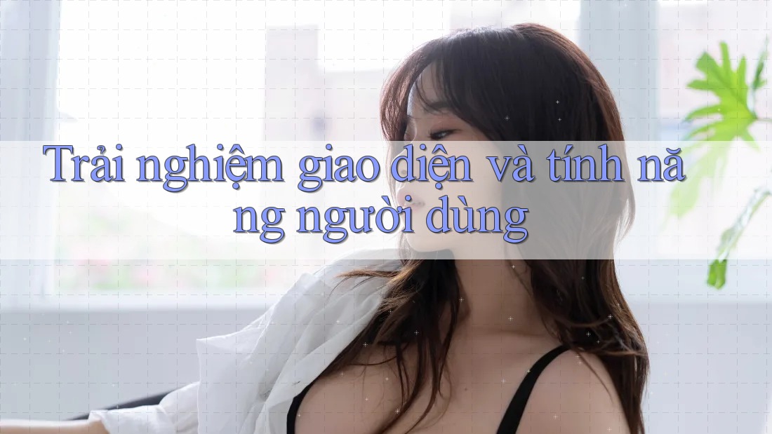 Trải Nghiệm Giao Diện và Tính Năng Người Dùng Trải Nghiệm Giao Diện và Tính Năng Người Dùng