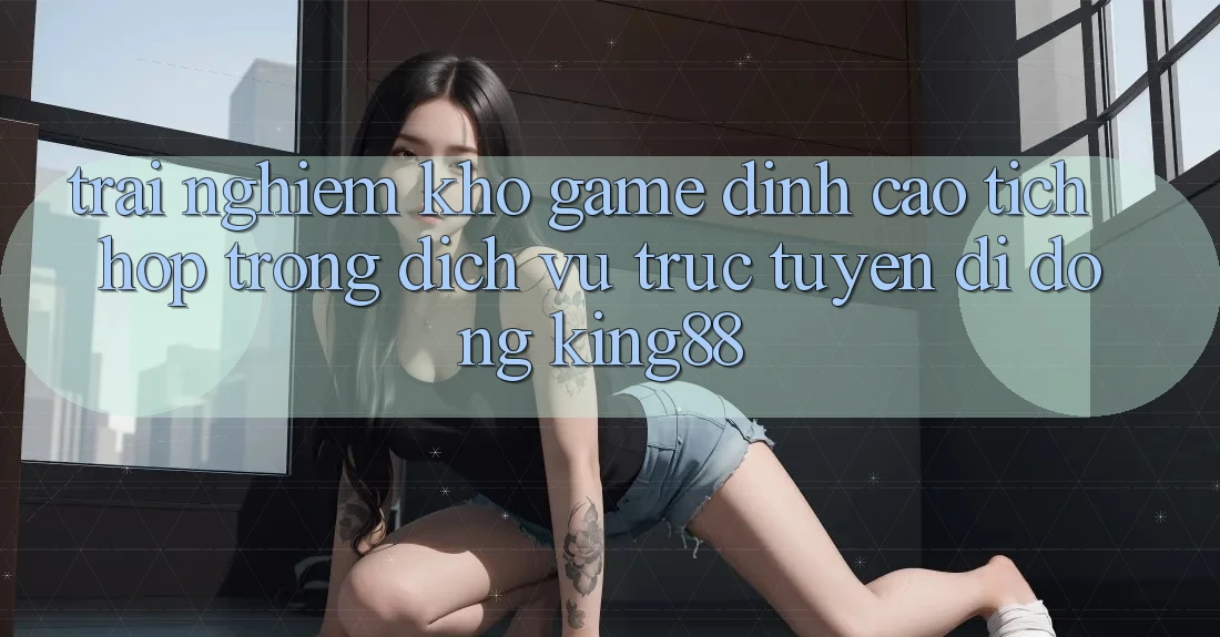Trải nghiệm Kho Game Đỉnh Cao Tích Hợp Trong Dịch vụ trực tuyến di động King88 Trải nghiệm Kho Game Đỉnh Cao Tích Hợp Trong Dịch vụ trực tuyến di động King88