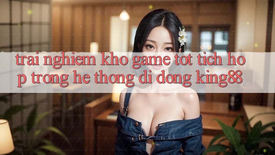 Trải nghiệm Kho Game Tốt Tích Hợp Trong Hệ thống di động King88 Trải nghiệm Kho Game Tốt Tích Hợp Trong Hệ thống di động King88