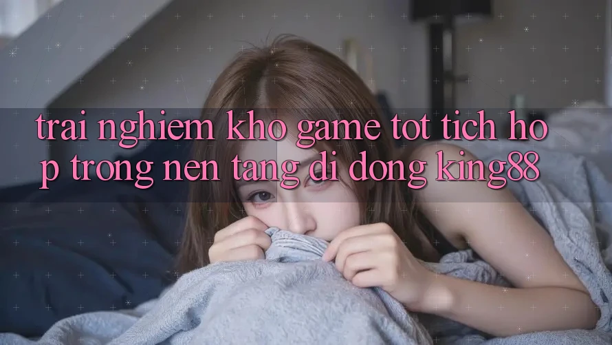 Trải nghiệm Kho Game Tốt Tích Hợp Trong Nền tảng di động King88 Trải nghiệm Kho Game Tốt Tích Hợp Trong Nền tảng di động King88