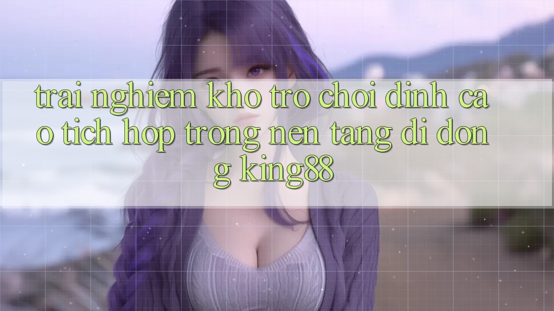 Trải nghiệm Kho Trò chơi Đỉnh cao Tích Hợp Trong Nền tảng di động King88 Trải nghiệm Kho Trò chơi Đỉnh cao Tích Hợp Trong Nền tảng di động King88