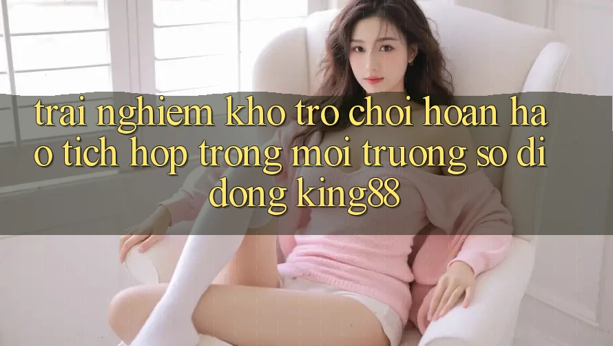 Trải nghiệm Kho Trò chơi Hoàn hảo Tích Hợp Trong Môi trường số di động King88 Trải nghiệm Kho Trò chơi Hoàn hảo Tích Hợp Trong Môi trường số di động King88