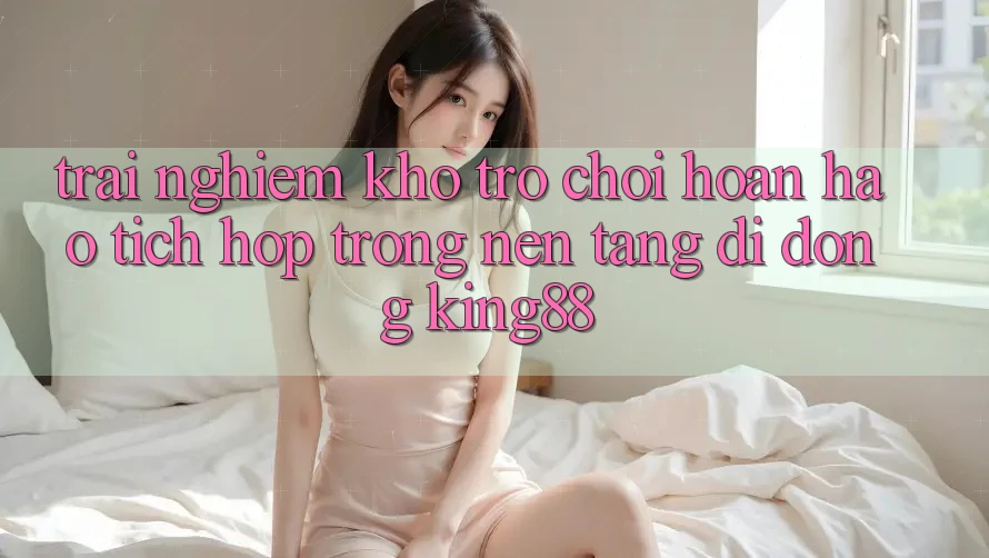 Trải nghiệm Kho Trò chơi Hoàn hảo Tích Hợp Trong Nền tảng di động King88 Trải nghiệm Kho Trò chơi Hoàn hảo Tích Hợp Trong Nền tảng di động King88