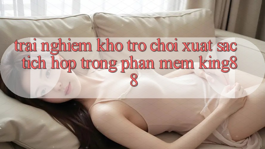Trải nghiệm Kho Trò chơi Xuất sắc Tích Hợp Trong Phần mềm King88 Trải nghiệm Kho Trò chơi Xuất sắc Tích Hợp Trong Phần mềm King88