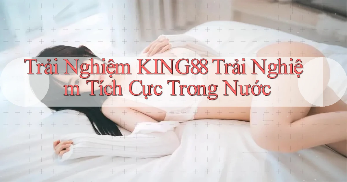trải nghiệm king88 trải nghiệm tích cực trong nước