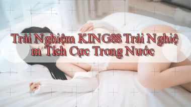 trải nghiệm king88 trải nghiệm tích cực trong nước