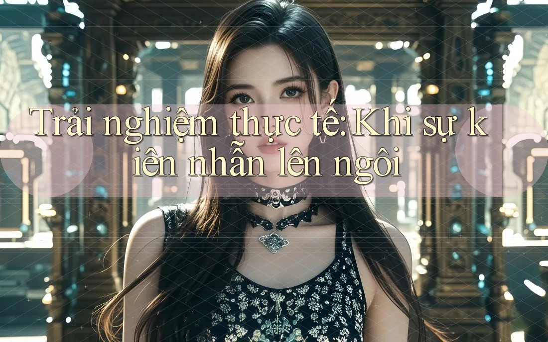 Trải nghiệm thực tế: Khi sự kiên nhẫn lên ngôi Trải nghiệm thực tế: Khi sự kiên nhẫn lên ngôi