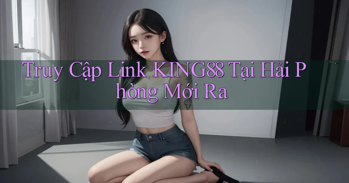 truy cập link king88 tại Hải Phòng mới ra