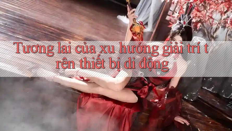 Tương lai của xu hướng giải trí trên thiết bị di động Tương lai của xu hướng giải trí trên thiết bị di động