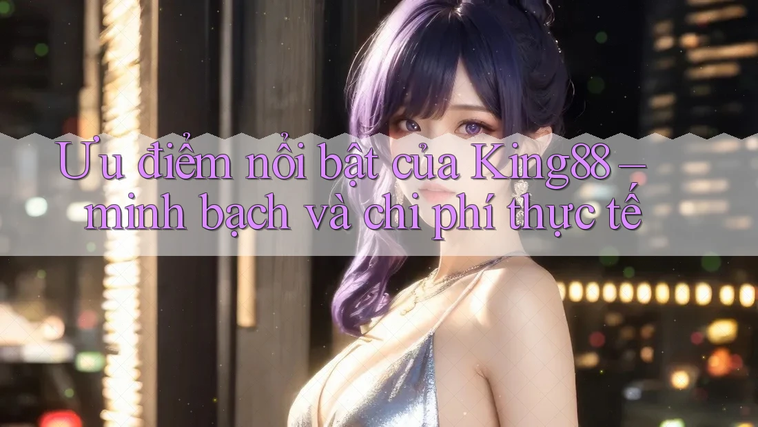 Ưu điểm nổi bật của King88 – minh bạch và chi phí thực tế