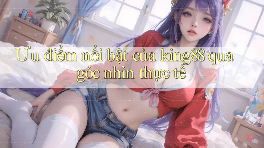 Ưu điểm nổi bật của king88 qua góc nhìn thực tế