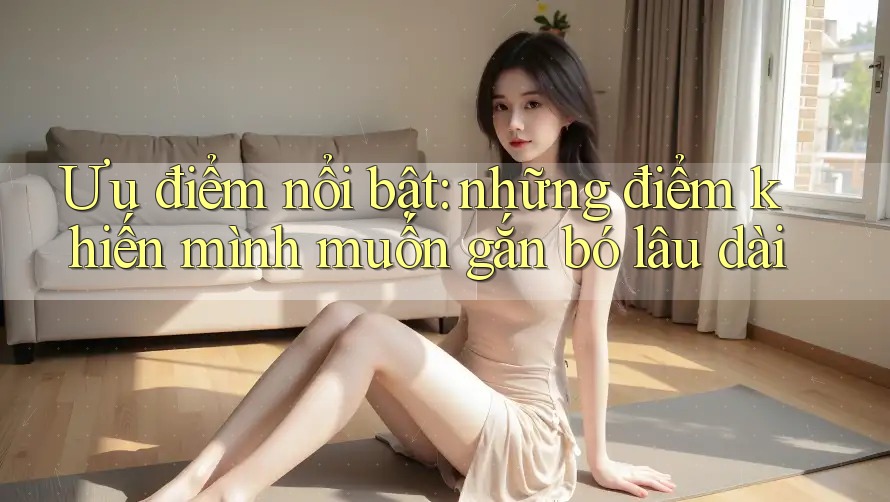 Ưu điểm nổi bật: những điểm khiến mình muốn gắn bó lâu dài Ưu điểm nổi bật: những điểm khiến mình muốn gắn bó lâu dài