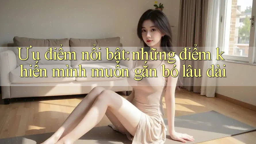 Ưu điểm nổi bật: những điểm khiến mình muốn gắn bó lâu dài Ưu điểm nổi bật: những điểm khiến mình muốn gắn bó lâu dài