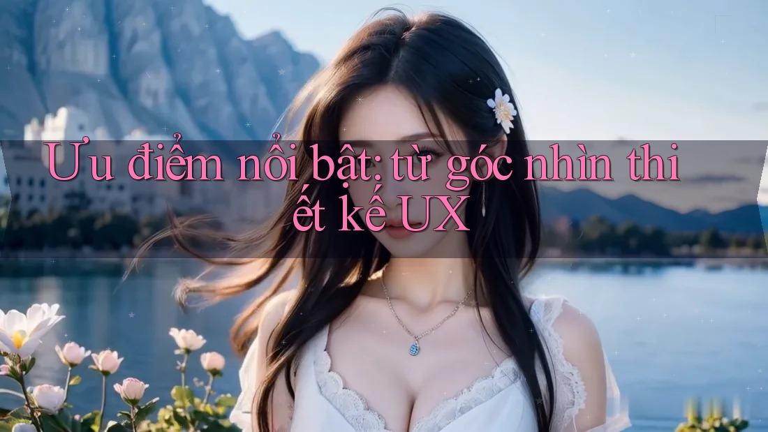 Ưu điểm nổi bật: từ góc nhìn thiết kế UX Ưu điểm nổi bật: từ góc nhìn thiết kế UX