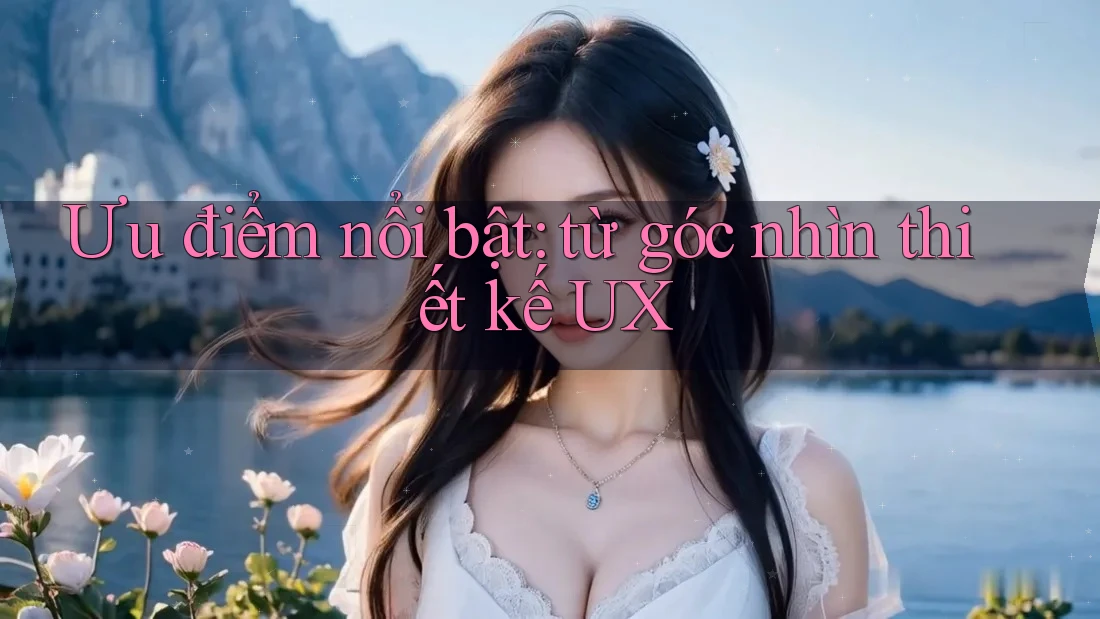 Ưu điểm nổi bật: từ góc nhìn thiết kế UX Ưu điểm nổi bật: từ góc nhìn thiết kế UX