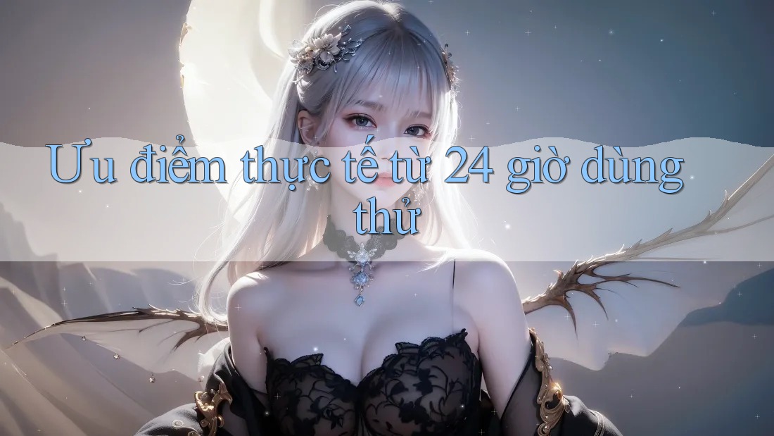 Ưu điểm thực tế từ 24 giờ dùng thử Ưu điểm thực tế từ 24 giờ dùng thử