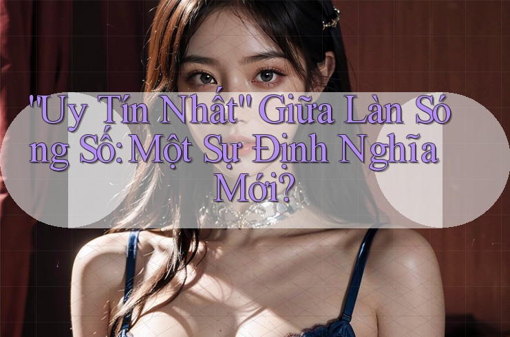“Uy Tín Nhất” Giữa Làn Sóng Số: Một Sự Định Nghĩa Mới? “Uy Tín Nhất” Giữa Làn Sóng Số: Một Sự Định Nghĩa Mới?