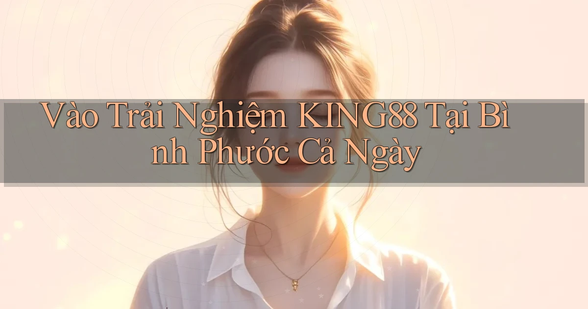 vào trải nghiệm king88 tại Bình Phước cả ngày